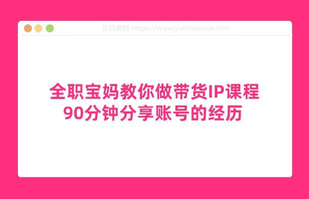 全职宝妈教你做带货IP课程 90分钟分享账号的经历