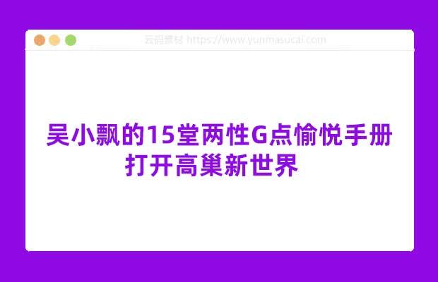 吴小飘的15堂两性G点愉悦手册资料 打开高巢新世界